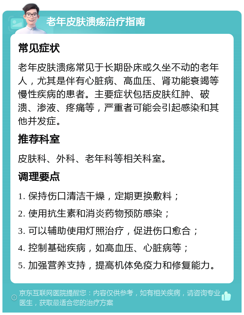 老年皮肤溃疡治疗指南 常见症状 老年皮肤溃疡常见于长期卧床或久坐不动的老年人，尤其是伴有心脏病、高血压、肾功能衰竭等慢性疾病的患者。主要症状包括皮肤红肿、破溃、渗液、疼痛等，严重者可能会引起感染和其他并发症。 推荐科室 皮肤科、外科、老年科等相关科室。 调理要点 1. 保持伤口清洁干燥，定期更换敷料； 2. 使用抗生素和消炎药物预防感染； 3. 可以辅助使用灯照治疗，促进伤口愈合； 4. 控制基础疾病，如高血压、心脏病等； 5. 加强营养支持，提高机体免疫力和修复能力。