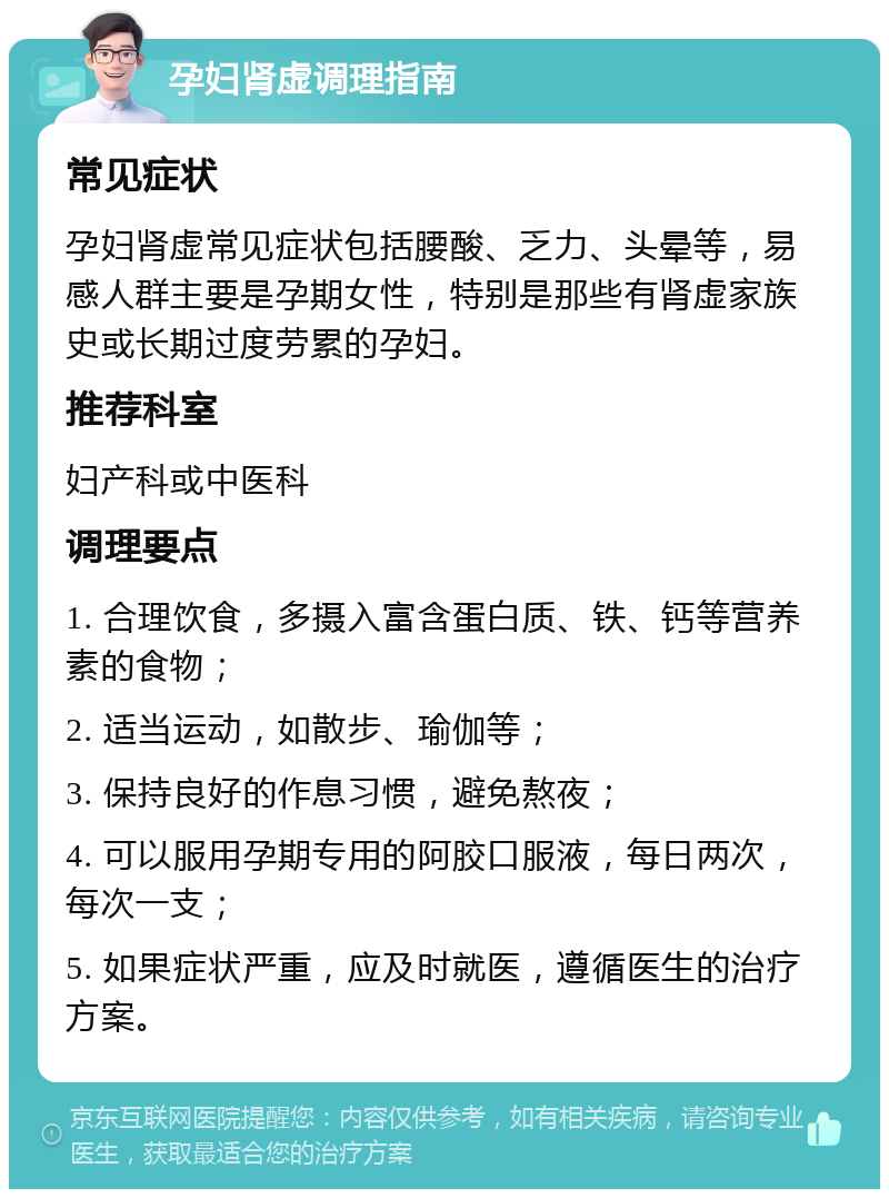 孕妇肾虚调理指南 常见症状 孕妇肾虚常见症状包括腰酸、乏力、头晕等，易感人群主要是孕期女性，特别是那些有肾虚家族史或长期过度劳累的孕妇。 推荐科室 妇产科或中医科 调理要点 1. 合理饮食，多摄入富含蛋白质、铁、钙等营养素的食物； 2. 适当运动，如散步、瑜伽等； 3. 保持良好的作息习惯，避免熬夜； 4. 可以服用孕期专用的阿胶口服液，每日两次，每次一支； 5. 如果症状严重，应及时就医，遵循医生的治疗方案。