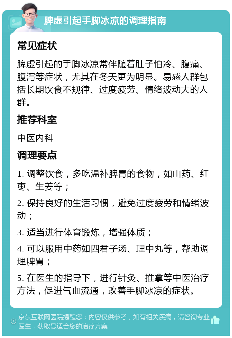 脾虚引起手脚冰凉的调理指南 常见症状 脾虚引起的手脚冰凉常伴随着肚子怕冷、腹痛、腹泻等症状，尤其在冬天更为明显。易感人群包括长期饮食不规律、过度疲劳、情绪波动大的人群。 推荐科室 中医内科 调理要点 1. 调整饮食，多吃温补脾胃的食物，如山药、红枣、生姜等； 2. 保持良好的生活习惯，避免过度疲劳和情绪波动； 3. 适当进行体育锻炼，增强体质； 4. 可以服用中药如四君子汤、理中丸等，帮助调理脾胃； 5. 在医生的指导下，进行针灸、推拿等中医治疗方法，促进气血流通，改善手脚冰凉的症状。