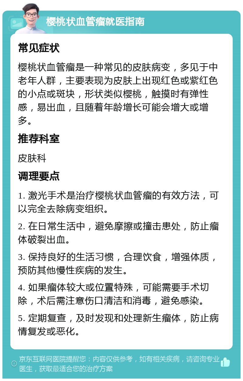 樱桃状血管瘤就医指南 常见症状 樱桃状血管瘤是一种常见的皮肤病变，多见于中老年人群，主要表现为皮肤上出现红色或紫红色的小点或斑块，形状类似樱桃，触摸时有弹性感，易出血，且随着年龄增长可能会增大或增多。 推荐科室 皮肤科 调理要点 1. 激光手术是治疗樱桃状血管瘤的有效方法，可以完全去除病变组织。 2. 在日常生活中，避免摩擦或撞击患处，防止瘤体破裂出血。 3. 保持良好的生活习惯，合理饮食，增强体质，预防其他慢性疾病的发生。 4. 如果瘤体较大或位置特殊，可能需要手术切除，术后需注意伤口清洁和消毒，避免感染。 5. 定期复查，及时发现和处理新生瘤体，防止病情复发或恶化。