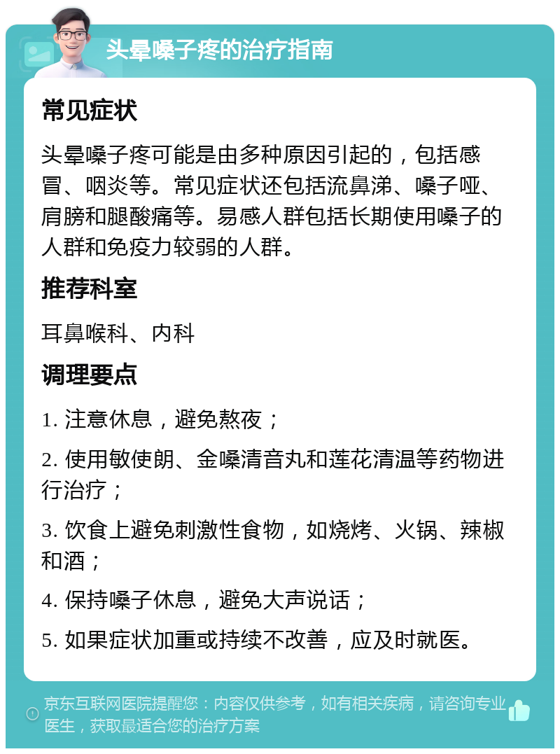 头晕嗓子疼的治疗指南 常见症状 头晕嗓子疼可能是由多种原因引起的，包括感冒、咽炎等。常见症状还包括流鼻涕、嗓子哑、肩膀和腿酸痛等。易感人群包括长期使用嗓子的人群和免疫力较弱的人群。 推荐科室 耳鼻喉科、内科 调理要点 1. 注意休息，避免熬夜； 2. 使用敏使朗、金嗓清音丸和莲花清温等药物进行治疗； 3. 饮食上避免刺激性食物，如烧烤、火锅、辣椒和酒； 4. 保持嗓子休息，避免大声说话； 5. 如果症状加重或持续不改善，应及时就医。