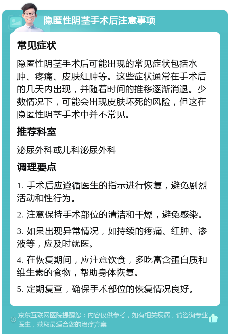 隐匿性阴茎手术后注意事项 常见症状 隐匿性阴茎手术后可能出现的常见症状包括水肿、疼痛、皮肤红肿等。这些症状通常在手术后的几天内出现，并随着时间的推移逐渐消退。少数情况下，可能会出现皮肤坏死的风险，但这在隐匿性阴茎手术中并不常见。 推荐科室 泌尿外科或儿科泌尿外科 调理要点 1. 手术后应遵循医生的指示进行恢复，避免剧烈活动和性行为。 2. 注意保持手术部位的清洁和干燥，避免感染。 3. 如果出现异常情况，如持续的疼痛、红肿、渗液等，应及时就医。 4. 在恢复期间，应注意饮食，多吃富含蛋白质和维生素的食物，帮助身体恢复。 5. 定期复查，确保手术部位的恢复情况良好。