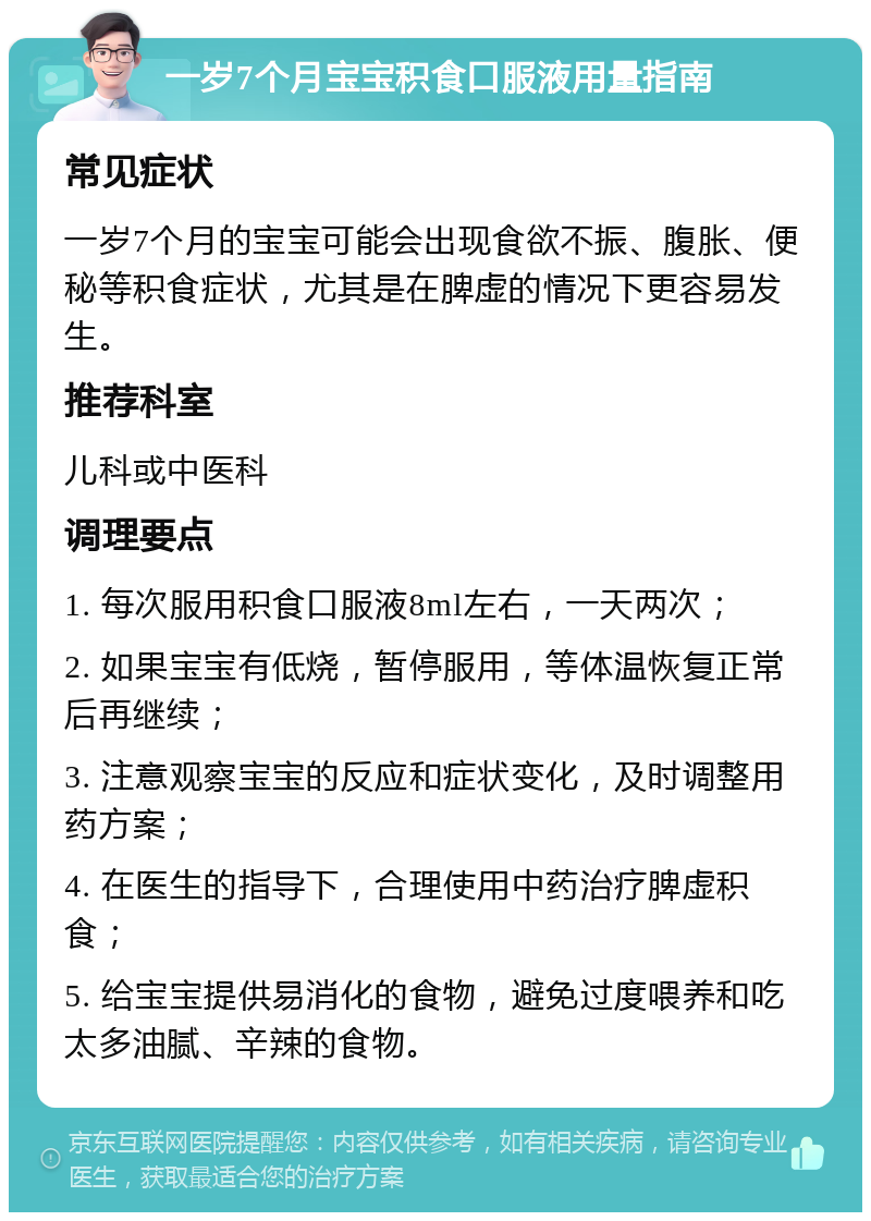 一岁7个月宝宝积食口服液用量指南 常见症状 一岁7个月的宝宝可能会出现食欲不振、腹胀、便秘等积食症状，尤其是在脾虚的情况下更容易发生。 推荐科室 儿科或中医科 调理要点 1. 每次服用积食口服液8ml左右，一天两次； 2. 如果宝宝有低烧，暂停服用，等体温恢复正常后再继续； 3. 注意观察宝宝的反应和症状变化，及时调整用药方案； 4. 在医生的指导下，合理使用中药治疗脾虚积食； 5. 给宝宝提供易消化的食物，避免过度喂养和吃太多油腻、辛辣的食物。