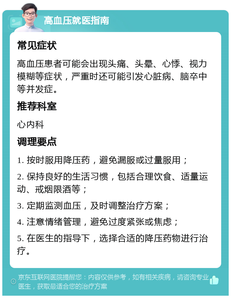 高血压就医指南 常见症状 高血压患者可能会出现头痛、头晕、心悸、视力模糊等症状，严重时还可能引发心脏病、脑卒中等并发症。 推荐科室 心内科 调理要点 1. 按时服用降压药，避免漏服或过量服用； 2. 保持良好的生活习惯，包括合理饮食、适量运动、戒烟限酒等； 3. 定期监测血压，及时调整治疗方案； 4. 注意情绪管理，避免过度紧张或焦虑； 5. 在医生的指导下，选择合适的降压药物进行治疗。