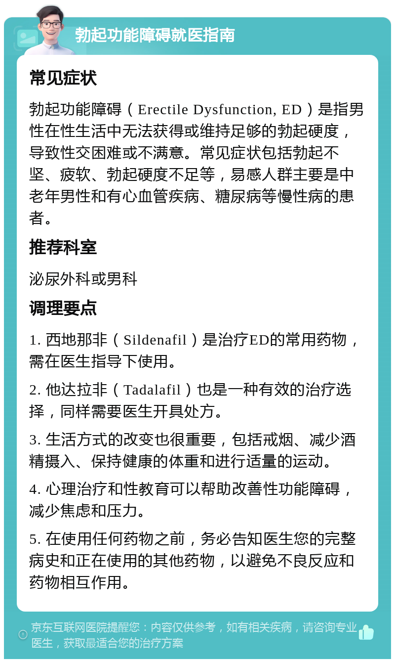 勃起功能障碍就医指南 常见症状 勃起功能障碍（Erectile Dysfunction, ED）是指男性在性生活中无法获得或维持足够的勃起硬度，导致性交困难或不满意。常见症状包括勃起不坚、疲软、勃起硬度不足等，易感人群主要是中老年男性和有心血管疾病、糖尿病等慢性病的患者。 推荐科室 泌尿外科或男科 调理要点 1. 西地那非（Sildenafil）是治疗ED的常用药物，需在医生指导下使用。 2. 他达拉非（Tadalafil）也是一种有效的治疗选择，同样需要医生开具处方。 3. 生活方式的改变也很重要，包括戒烟、减少酒精摄入、保持健康的体重和进行适量的运动。 4. 心理治疗和性教育可以帮助改善性功能障碍，减少焦虑和压力。 5. 在使用任何药物之前，务必告知医生您的完整病史和正在使用的其他药物，以避免不良反应和药物相互作用。