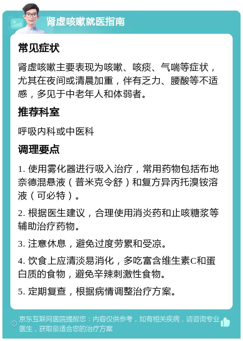 肾虚咳嗽就医指南 常见症状 肾虚咳嗽主要表现为咳嗽、咳痰、气喘等症状，尤其在夜间或清晨加重，伴有乏力、腰酸等不适感，多见于中老年人和体弱者。 推荐科室 呼吸内科或中医科 调理要点 1. 使用雾化器进行吸入治疗，常用药物包括布地奈德混悬液（普米克令舒）和复方异丙托溴铵溶液（可必特）。 2. 根据医生建议，合理使用消炎药和止咳糖浆等辅助治疗药物。 3. 注意休息，避免过度劳累和受凉。 4. 饮食上应清淡易消化，多吃富含维生素C和蛋白质的食物，避免辛辣刺激性食物。 5. 定期复查，根据病情调整治疗方案。