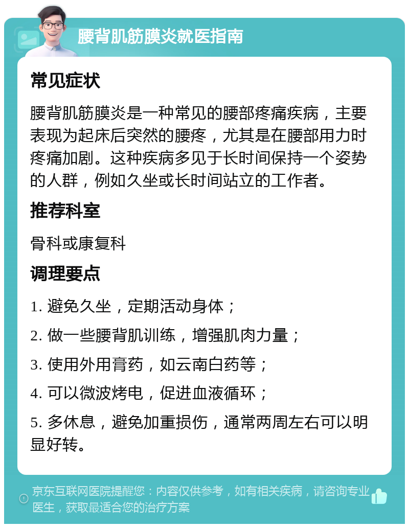 腰背肌筋膜炎就医指南 常见症状 腰背肌筋膜炎是一种常见的腰部疼痛疾病，主要表现为起床后突然的腰疼，尤其是在腰部用力时疼痛加剧。这种疾病多见于长时间保持一个姿势的人群，例如久坐或长时间站立的工作者。 推荐科室 骨科或康复科 调理要点 1. 避免久坐，定期活动身体； 2. 做一些腰背肌训练，增强肌肉力量； 3. 使用外用膏药，如云南白药等； 4. 可以微波烤电，促进血液循环； 5. 多休息，避免加重损伤，通常两周左右可以明显好转。