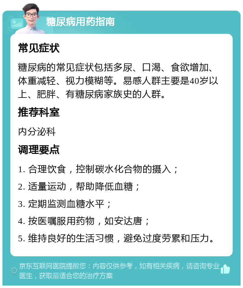 糖尿病用药指南 常见症状 糖尿病的常见症状包括多尿、口渴、食欲增加、体重减轻、视力模糊等。易感人群主要是40岁以上、肥胖、有糖尿病家族史的人群。 推荐科室 内分泌科 调理要点 1. 合理饮食，控制碳水化合物的摄入； 2. 适量运动，帮助降低血糖； 3. 定期监测血糖水平； 4. 按医嘱服用药物，如安达唐； 5. 维持良好的生活习惯，避免过度劳累和压力。