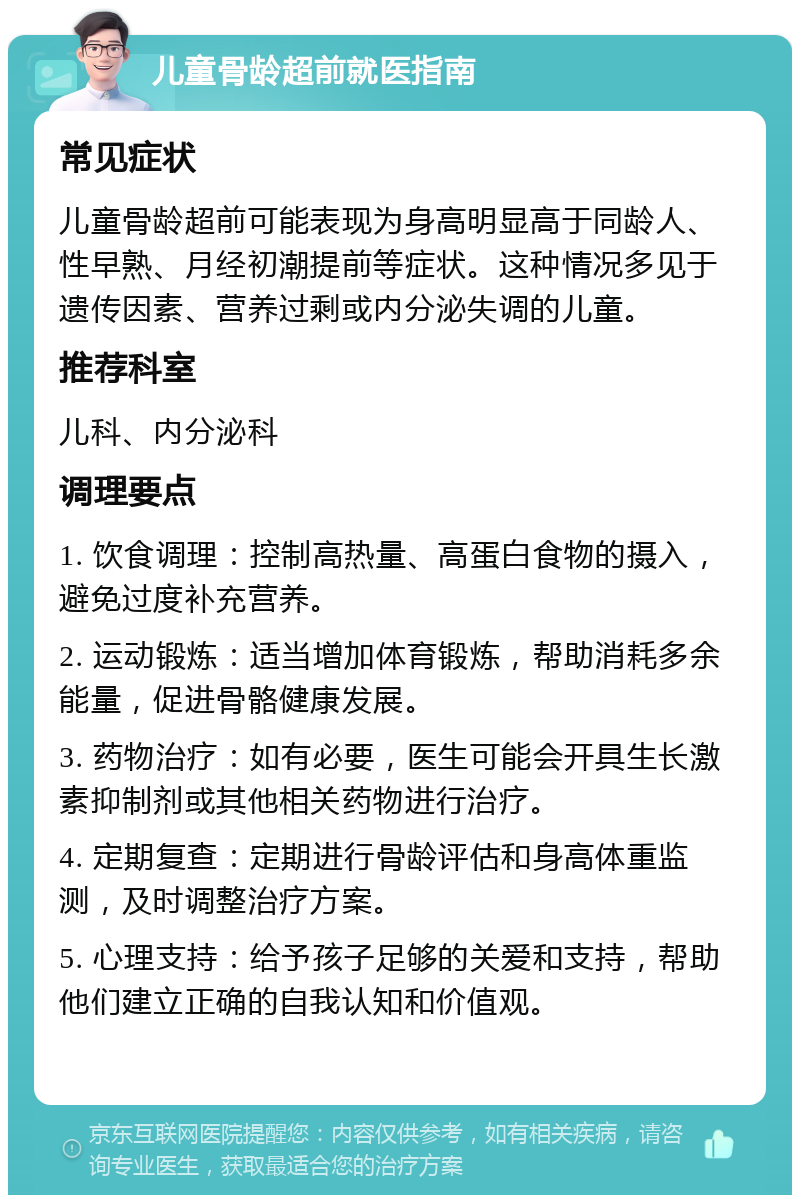 儿童骨龄超前就医指南 常见症状 儿童骨龄超前可能表现为身高明显高于同龄人、性早熟、月经初潮提前等症状。这种情况多见于遗传因素、营养过剩或内分泌失调的儿童。 推荐科室 儿科、内分泌科 调理要点 1. 饮食调理：控制高热量、高蛋白食物的摄入，避免过度补充营养。 2. 运动锻炼：适当增加体育锻炼，帮助消耗多余能量，促进骨骼健康发展。 3. 药物治疗：如有必要，医生可能会开具生长激素抑制剂或其他相关药物进行治疗。 4. 定期复查：定期进行骨龄评估和身高体重监测，及时调整治疗方案。 5. 心理支持：给予孩子足够的关爱和支持，帮助他们建立正确的自我认知和价值观。