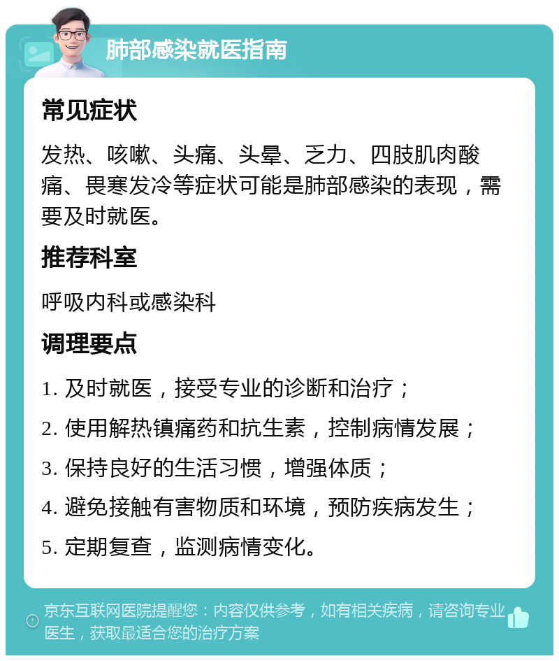 肺部感染就医指南 常见症状 发热、咳嗽、头痛、头晕、乏力、四肢肌肉酸痛、畏寒发冷等症状可能是肺部感染的表现，需要及时就医。 推荐科室 呼吸内科或感染科 调理要点 1. 及时就医，接受专业的诊断和治疗； 2. 使用解热镇痛药和抗生素，控制病情发展； 3. 保持良好的生活习惯，增强体质； 4. 避免接触有害物质和环境，预防疾病发生； 5. 定期复查，监测病情变化。