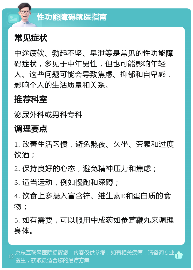 性功能障碍就医指南 常见症状 中途疲软、勃起不坚、早泄等是常见的性功能障碍症状，多见于中年男性，但也可能影响年轻人。这些问题可能会导致焦虑、抑郁和自卑感，影响个人的生活质量和关系。 推荐科室 泌尿外科或男科专科 调理要点 1. 改善生活习惯，避免熬夜、久坐、劳累和过度饮酒； 2. 保持良好的心态，避免精神压力和焦虑； 3. 适当运动，例如慢跑和深蹲； 4. 饮食上多摄入富含锌、维生素E和蛋白质的食物； 5. 如有需要，可以服用中成药如参茸鞭丸来调理身体。