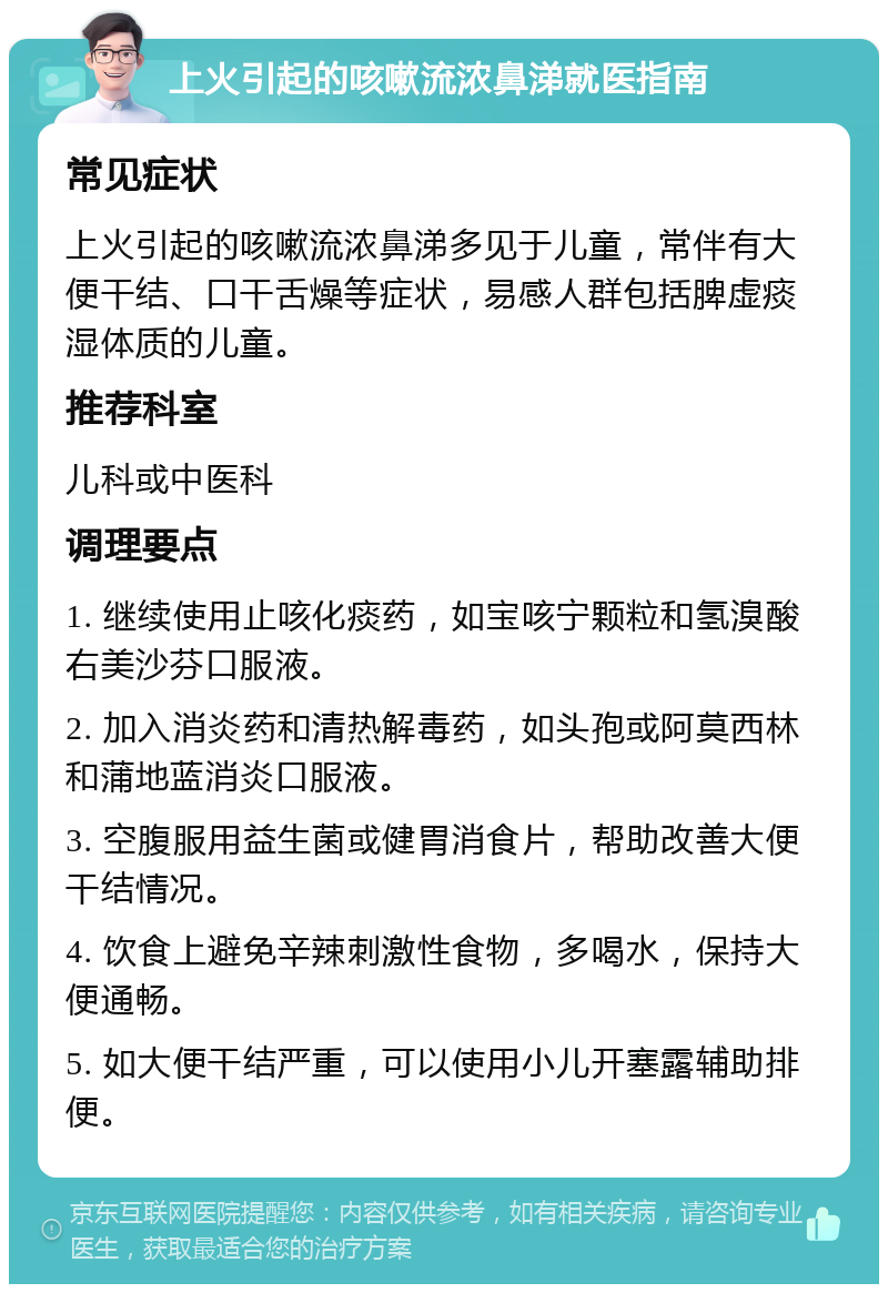 上火引起的咳嗽流浓鼻涕就医指南 常见症状 上火引起的咳嗽流浓鼻涕多见于儿童，常伴有大便干结、口干舌燥等症状，易感人群包括脾虚痰湿体质的儿童。 推荐科室 儿科或中医科 调理要点 1. 继续使用止咳化痰药，如宝咳宁颗粒和氢溴酸右美沙芬口服液。 2. 加入消炎药和清热解毒药，如头孢或阿莫西林和蒲地蓝消炎口服液。 3. 空腹服用益生菌或健胃消食片，帮助改善大便干结情况。 4. 饮食上避免辛辣刺激性食物，多喝水，保持大便通畅。 5. 如大便干结严重，可以使用小儿开塞露辅助排便。