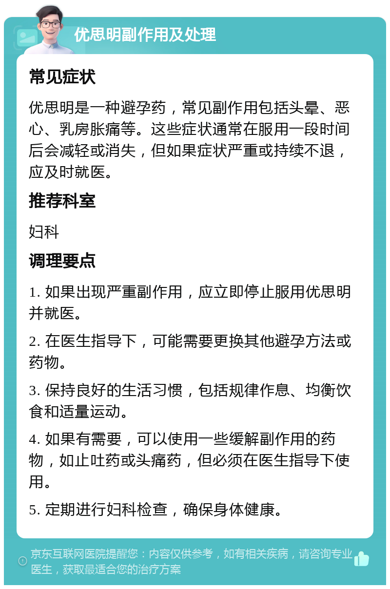 优思明副作用及处理 常见症状 优思明是一种避孕药，常见副作用包括头晕、恶心、乳房胀痛等。这些症状通常在服用一段时间后会减轻或消失，但如果症状严重或持续不退，应及时就医。 推荐科室 妇科 调理要点 1. 如果出现严重副作用，应立即停止服用优思明并就医。 2. 在医生指导下，可能需要更换其他避孕方法或药物。 3. 保持良好的生活习惯，包括规律作息、均衡饮食和适量运动。 4. 如果有需要，可以使用一些缓解副作用的药物，如止吐药或头痛药，但必须在医生指导下使用。 5. 定期进行妇科检查，确保身体健康。