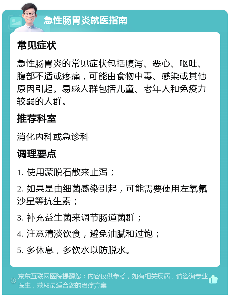 急性肠胃炎就医指南 常见症状 急性肠胃炎的常见症状包括腹泻、恶心、呕吐、腹部不适或疼痛，可能由食物中毒、感染或其他原因引起。易感人群包括儿童、老年人和免疫力较弱的人群。 推荐科室 消化内科或急诊科 调理要点 1. 使用蒙脱石散来止泻； 2. 如果是由细菌感染引起，可能需要使用左氧氟沙星等抗生素； 3. 补充益生菌来调节肠道菌群； 4. 注意清淡饮食，避免油腻和过饱； 5. 多休息，多饮水以防脱水。