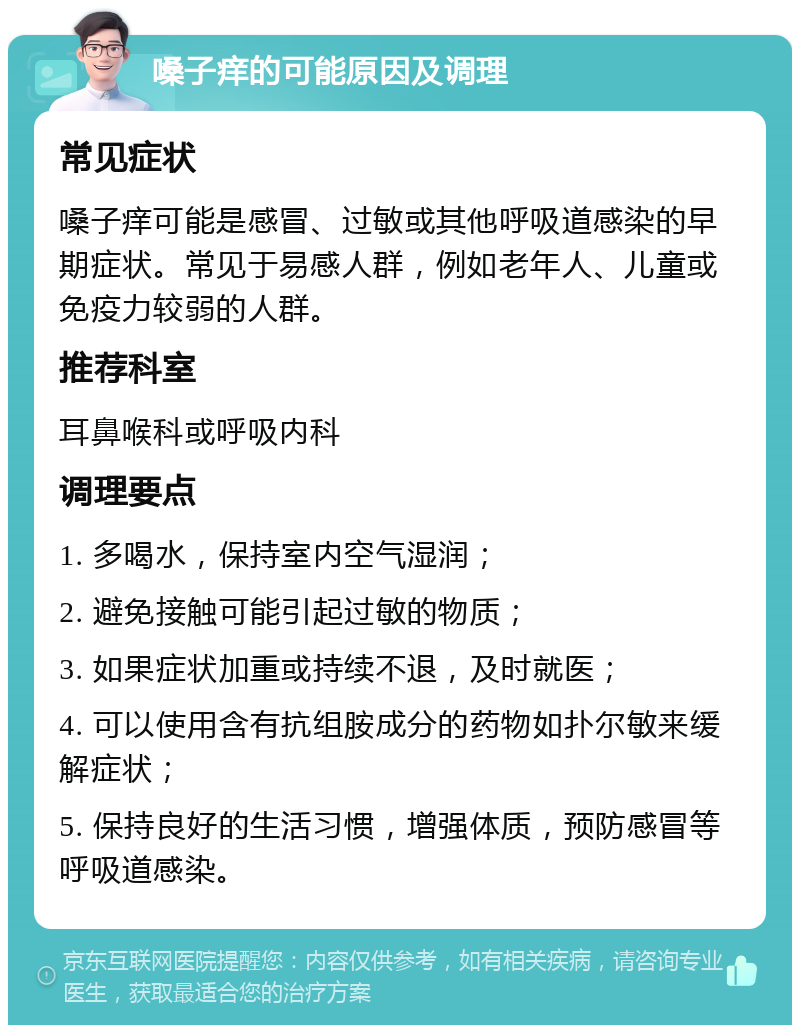 嗓子痒的可能原因及调理 常见症状 嗓子痒可能是感冒、过敏或其他呼吸道感染的早期症状。常见于易感人群，例如老年人、儿童或免疫力较弱的人群。 推荐科室 耳鼻喉科或呼吸内科 调理要点 1. 多喝水，保持室内空气湿润； 2. 避免接触可能引起过敏的物质； 3. 如果症状加重或持续不退，及时就医； 4. 可以使用含有抗组胺成分的药物如扑尔敏来缓解症状； 5. 保持良好的生活习惯，增强体质，预防感冒等呼吸道感染。