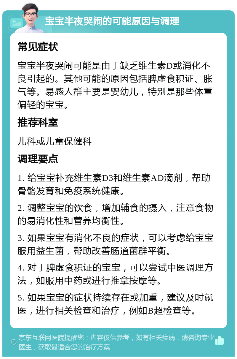 宝宝半夜哭闹的可能原因与调理 常见症状 宝宝半夜哭闹可能是由于缺乏维生素D或消化不良引起的。其他可能的原因包括脾虚食积证、胀气等。易感人群主要是婴幼儿，特别是那些体重偏轻的宝宝。 推荐科室 儿科或儿童保健科 调理要点 1. 给宝宝补充维生素D3和维生素AD滴剂，帮助骨骼发育和免疫系统健康。 2. 调整宝宝的饮食，增加辅食的摄入，注意食物的易消化性和营养均衡性。 3. 如果宝宝有消化不良的症状，可以考虑给宝宝服用益生菌，帮助改善肠道菌群平衡。 4. 对于脾虚食积证的宝宝，可以尝试中医调理方法，如服用中药或进行推拿按摩等。 5. 如果宝宝的症状持续存在或加重，建议及时就医，进行相关检查和治疗，例如B超检查等。