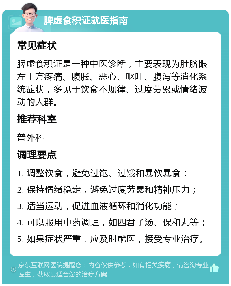 脾虚食积证就医指南 常见症状 脾虚食积证是一种中医诊断，主要表现为肚脐眼左上方疼痛、腹胀、恶心、呕吐、腹泻等消化系统症状，多见于饮食不规律、过度劳累或情绪波动的人群。 推荐科室 普外科 调理要点 1. 调整饮食，避免过饱、过饿和暴饮暴食； 2. 保持情绪稳定，避免过度劳累和精神压力； 3. 适当运动，促进血液循环和消化功能； 4. 可以服用中药调理，如四君子汤、保和丸等； 5. 如果症状严重，应及时就医，接受专业治疗。