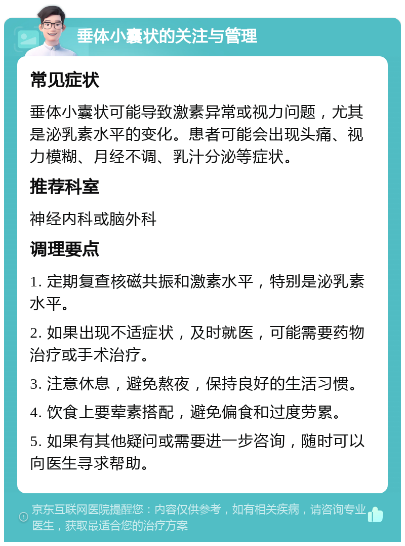 垂体小囊状的关注与管理 常见症状 垂体小囊状可能导致激素异常或视力问题，尤其是泌乳素水平的变化。患者可能会出现头痛、视力模糊、月经不调、乳汁分泌等症状。 推荐科室 神经内科或脑外科 调理要点 1. 定期复查核磁共振和激素水平，特别是泌乳素水平。 2. 如果出现不适症状，及时就医，可能需要药物治疗或手术治疗。 3. 注意休息，避免熬夜，保持良好的生活习惯。 4. 饮食上要荤素搭配，避免偏食和过度劳累。 5. 如果有其他疑问或需要进一步咨询，随时可以向医生寻求帮助。