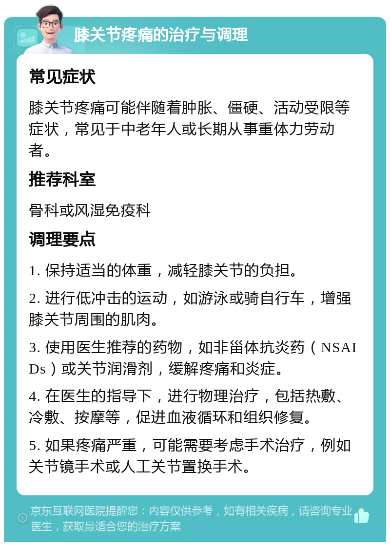 膝关节疼痛的治疗与调理 常见症状 膝关节疼痛可能伴随着肿胀、僵硬、活动受限等症状，常见于中老年人或长期从事重体力劳动者。 推荐科室 骨科或风湿免疫科 调理要点 1. 保持适当的体重，减轻膝关节的负担。 2. 进行低冲击的运动，如游泳或骑自行车，增强膝关节周围的肌肉。 3. 使用医生推荐的药物，如非甾体抗炎药（NSAIDs）或关节润滑剂，缓解疼痛和炎症。 4. 在医生的指导下，进行物理治疗，包括热敷、冷敷、按摩等，促进血液循环和组织修复。 5. 如果疼痛严重，可能需要考虑手术治疗，例如关节镜手术或人工关节置换手术。