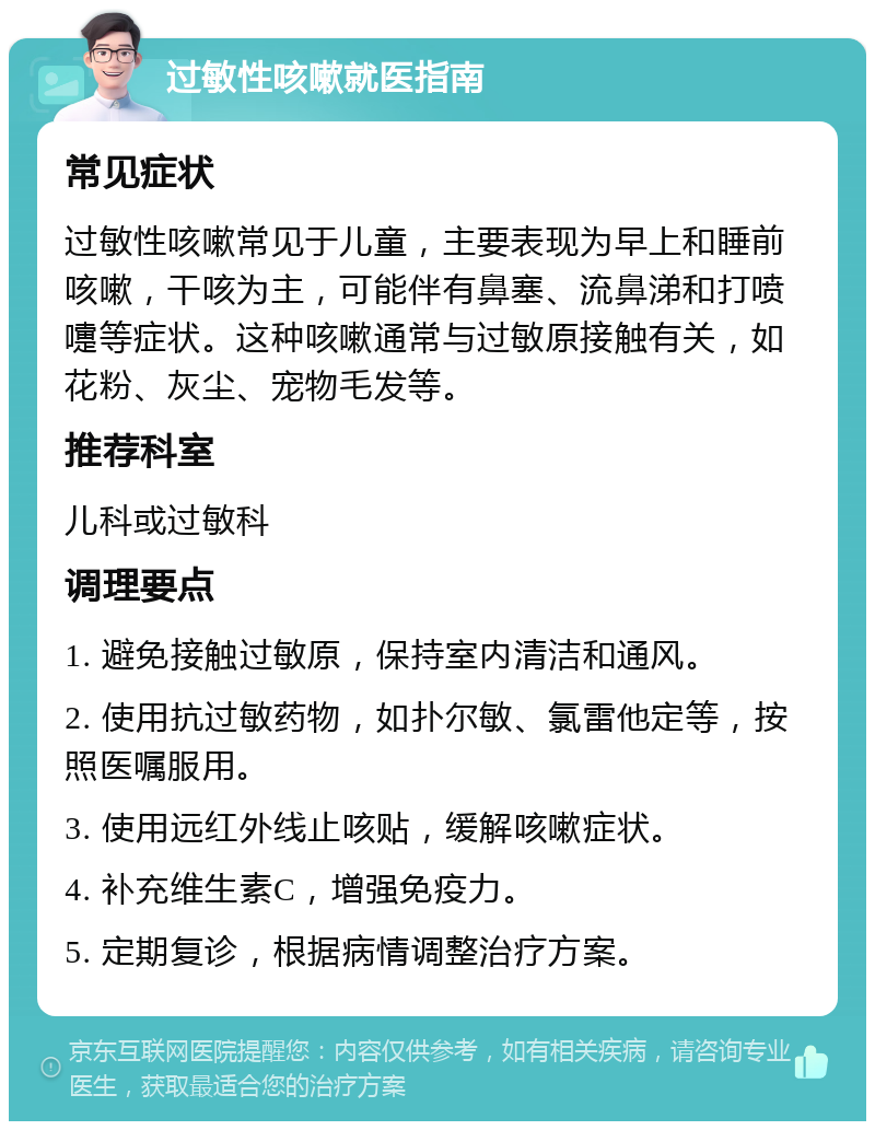 过敏性咳嗽就医指南 常见症状 过敏性咳嗽常见于儿童，主要表现为早上和睡前咳嗽，干咳为主，可能伴有鼻塞、流鼻涕和打喷嚏等症状。这种咳嗽通常与过敏原接触有关，如花粉、灰尘、宠物毛发等。 推荐科室 儿科或过敏科 调理要点 1. 避免接触过敏原，保持室内清洁和通风。 2. 使用抗过敏药物，如扑尔敏、氯雷他定等，按照医嘱服用。 3. 使用远红外线止咳贴，缓解咳嗽症状。 4. 补充维生素C，增强免疫力。 5. 定期复诊，根据病情调整治疗方案。