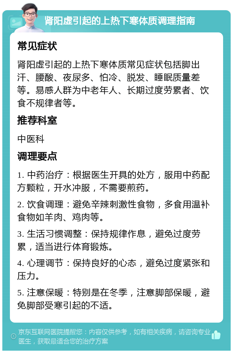 肾阳虚引起的上热下寒体质调理指南 常见症状 肾阳虚引起的上热下寒体质常见症状包括脚出汗、腰酸、夜尿多、怕冷、脱发、睡眠质量差等。易感人群为中老年人、长期过度劳累者、饮食不规律者等。 推荐科室 中医科 调理要点 1. 中药治疗：根据医生开具的处方，服用中药配方颗粒，开水冲服，不需要煎药。 2. 饮食调理：避免辛辣刺激性食物，多食用温补食物如羊肉、鸡肉等。 3. 生活习惯调整：保持规律作息，避免过度劳累，适当进行体育锻炼。 4. 心理调节：保持良好的心态，避免过度紧张和压力。 5. 注意保暖：特别是在冬季，注意脚部保暖，避免脚部受寒引起的不适。