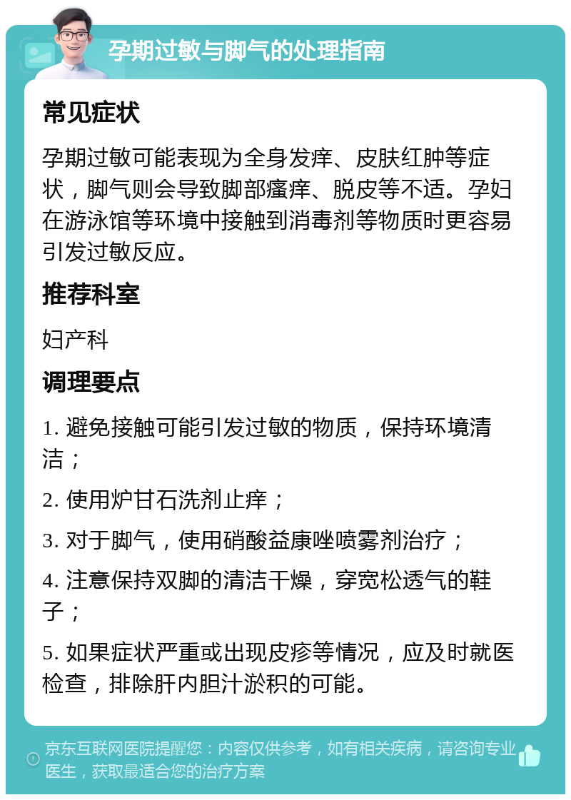 孕期过敏与脚气的处理指南 常见症状 孕期过敏可能表现为全身发痒、皮肤红肿等症状，脚气则会导致脚部瘙痒、脱皮等不适。孕妇在游泳馆等环境中接触到消毒剂等物质时更容易引发过敏反应。 推荐科室 妇产科 调理要点 1. 避免接触可能引发过敏的物质，保持环境清洁； 2. 使用炉甘石洗剂止痒； 3. 对于脚气，使用硝酸益康唑喷雾剂治疗； 4. 注意保持双脚的清洁干燥，穿宽松透气的鞋子； 5. 如果症状严重或出现皮疹等情况，应及时就医检查，排除肝内胆汁淤积的可能。