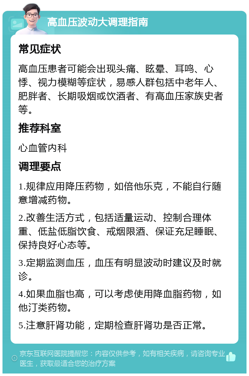 高血压波动大调理指南 常见症状 高血压患者可能会出现头痛、眩晕、耳鸣、心悸、视力模糊等症状，易感人群包括中老年人、肥胖者、长期吸烟或饮酒者、有高血压家族史者等。 推荐科室 心血管内科 调理要点 1.规律应用降压药物，如倍他乐克，不能自行随意增减药物。 2.改善生活方式，包括适量运动、控制合理体重、低盐低脂饮食、戒烟限酒、保证充足睡眠、保持良好心态等。 3.定期监测血压，血压有明显波动时建议及时就诊。 4.如果血脂也高，可以考虑使用降血脂药物，如他汀类药物。 5.注意肝肾功能，定期检查肝肾功是否正常。