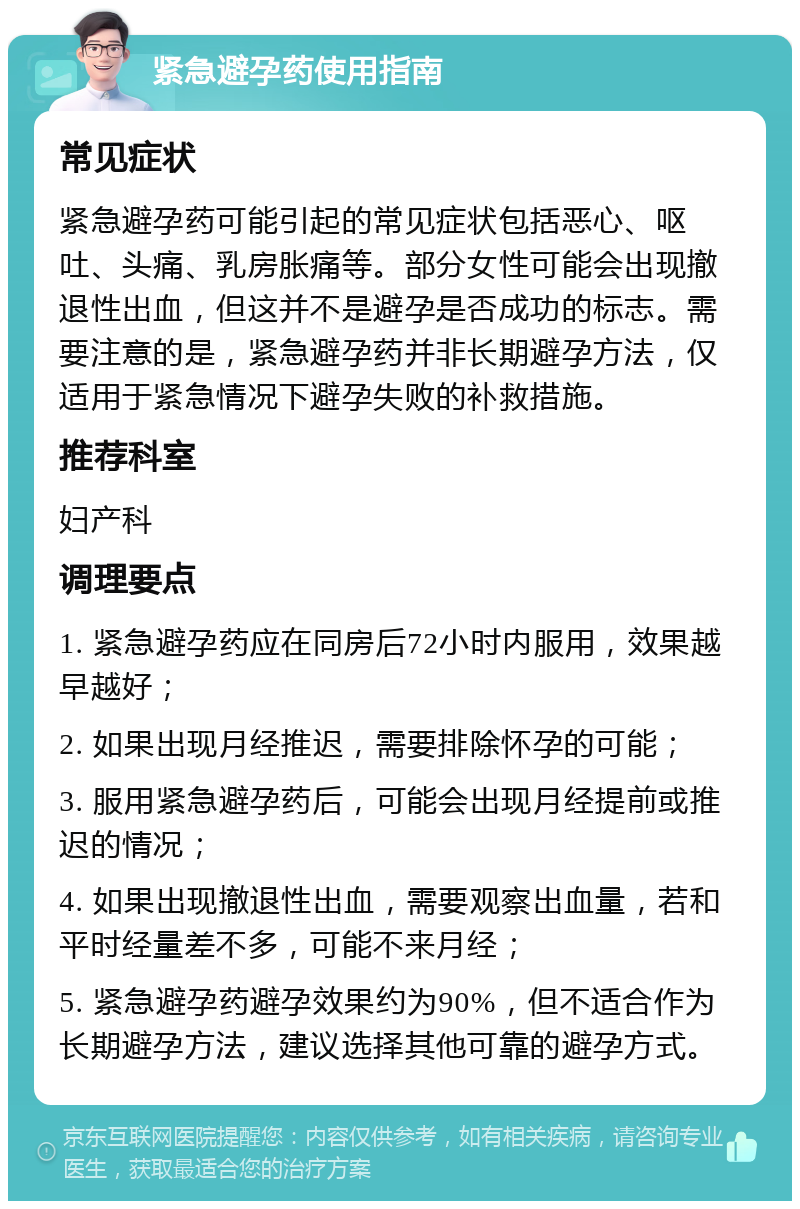 紧急避孕药使用指南 常见症状 紧急避孕药可能引起的常见症状包括恶心、呕吐、头痛、乳房胀痛等。部分女性可能会出现撤退性出血，但这并不是避孕是否成功的标志。需要注意的是，紧急避孕药并非长期避孕方法，仅适用于紧急情况下避孕失败的补救措施。 推荐科室 妇产科 调理要点 1. 紧急避孕药应在同房后72小时内服用，效果越早越好； 2. 如果出现月经推迟，需要排除怀孕的可能； 3. 服用紧急避孕药后，可能会出现月经提前或推迟的情况； 4. 如果出现撤退性出血，需要观察出血量，若和平时经量差不多，可能不来月经； 5. 紧急避孕药避孕效果约为90%，但不适合作为长期避孕方法，建议选择其他可靠的避孕方式。