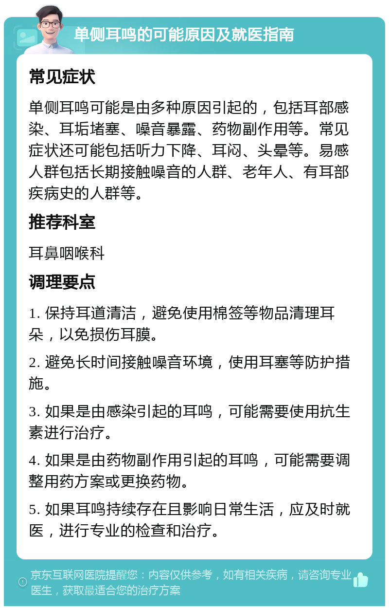 单侧耳鸣的可能原因及就医指南 常见症状 单侧耳鸣可能是由多种原因引起的，包括耳部感染、耳垢堵塞、噪音暴露、药物副作用等。常见症状还可能包括听力下降、耳闷、头晕等。易感人群包括长期接触噪音的人群、老年人、有耳部疾病史的人群等。 推荐科室 耳鼻咽喉科 调理要点 1. 保持耳道清洁，避免使用棉签等物品清理耳朵，以免损伤耳膜。 2. 避免长时间接触噪音环境，使用耳塞等防护措施。 3. 如果是由感染引起的耳鸣，可能需要使用抗生素进行治疗。 4. 如果是由药物副作用引起的耳鸣，可能需要调整用药方案或更换药物。 5. 如果耳鸣持续存在且影响日常生活，应及时就医，进行专业的检查和治疗。