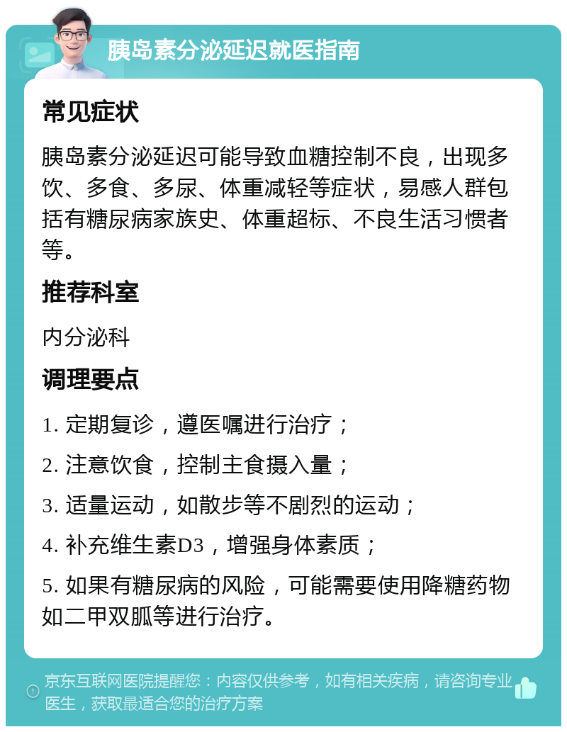 胰岛素分泌延迟就医指南 常见症状 胰岛素分泌延迟可能导致血糖控制不良，出现多饮、多食、多尿、体重减轻等症状，易感人群包括有糖尿病家族史、体重超标、不良生活习惯者等。 推荐科室 内分泌科 调理要点 1. 定期复诊，遵医嘱进行治疗； 2. 注意饮食，控制主食摄入量； 3. 适量运动，如散步等不剧烈的运动； 4. 补充维生素D3，增强身体素质； 5. 如果有糖尿病的风险，可能需要使用降糖药物如二甲双胍等进行治疗。