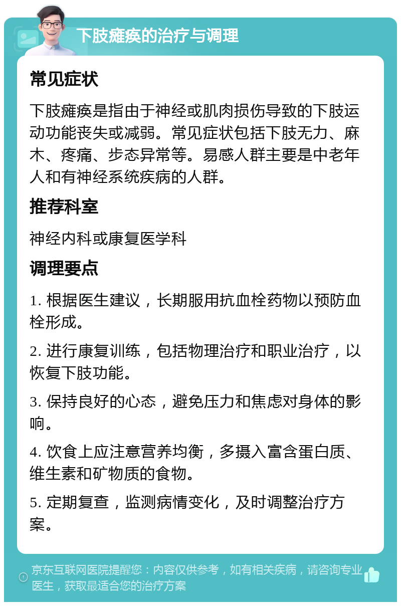 下肢瘫痪的治疗与调理 常见症状 下肢瘫痪是指由于神经或肌肉损伤导致的下肢运动功能丧失或减弱。常见症状包括下肢无力、麻木、疼痛、步态异常等。易感人群主要是中老年人和有神经系统疾病的人群。 推荐科室 神经内科或康复医学科 调理要点 1. 根据医生建议，长期服用抗血栓药物以预防血栓形成。 2. 进行康复训练，包括物理治疗和职业治疗，以恢复下肢功能。 3. 保持良好的心态，避免压力和焦虑对身体的影响。 4. 饮食上应注意营养均衡，多摄入富含蛋白质、维生素和矿物质的食物。 5. 定期复查，监测病情变化，及时调整治疗方案。