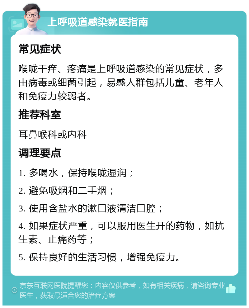 上呼吸道感染就医指南 常见症状 喉咙干痒、疼痛是上呼吸道感染的常见症状，多由病毒或细菌引起，易感人群包括儿童、老年人和免疫力较弱者。 推荐科室 耳鼻喉科或内科 调理要点 1. 多喝水，保持喉咙湿润； 2. 避免吸烟和二手烟； 3. 使用含盐水的漱口液清洁口腔； 4. 如果症状严重，可以服用医生开的药物，如抗生素、止痛药等； 5. 保持良好的生活习惯，增强免疫力。