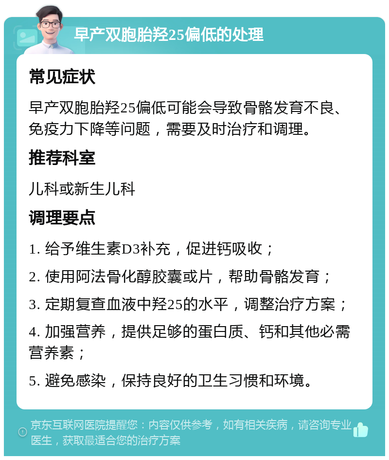 早产双胞胎羟25偏低的处理 常见症状 早产双胞胎羟25偏低可能会导致骨骼发育不良、免疫力下降等问题，需要及时治疗和调理。 推荐科室 儿科或新生儿科 调理要点 1. 给予维生素D3补充，促进钙吸收； 2. 使用阿法骨化醇胶囊或片，帮助骨骼发育； 3. 定期复查血液中羟25的水平，调整治疗方案； 4. 加强营养，提供足够的蛋白质、钙和其他必需营养素； 5. 避免感染，保持良好的卫生习惯和环境。