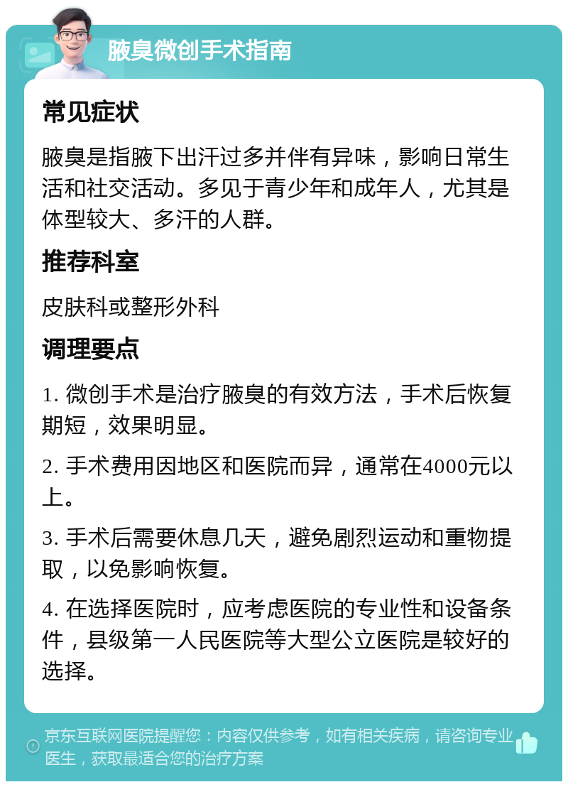 腋臭微创手术指南 常见症状 腋臭是指腋下出汗过多并伴有异味，影响日常生活和社交活动。多见于青少年和成年人，尤其是体型较大、多汗的人群。 推荐科室 皮肤科或整形外科 调理要点 1. 微创手术是治疗腋臭的有效方法，手术后恢复期短，效果明显。 2. 手术费用因地区和医院而异，通常在4000元以上。 3. 手术后需要休息几天，避免剧烈运动和重物提取，以免影响恢复。 4. 在选择医院时，应考虑医院的专业性和设备条件，县级第一人民医院等大型公立医院是较好的选择。