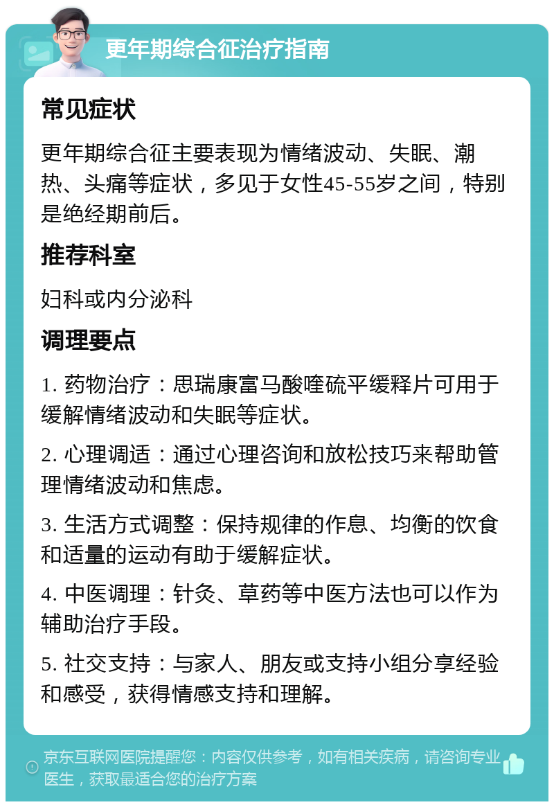 更年期综合征治疗指南 常见症状 更年期综合征主要表现为情绪波动、失眠、潮热、头痛等症状，多见于女性45-55岁之间，特别是绝经期前后。 推荐科室 妇科或内分泌科 调理要点 1. 药物治疗：思瑞康富马酸喹硫平缓释片可用于缓解情绪波动和失眠等症状。 2. 心理调适：通过心理咨询和放松技巧来帮助管理情绪波动和焦虑。 3. 生活方式调整：保持规律的作息、均衡的饮食和适量的运动有助于缓解症状。 4. 中医调理：针灸、草药等中医方法也可以作为辅助治疗手段。 5. 社交支持：与家人、朋友或支持小组分享经验和感受，获得情感支持和理解。