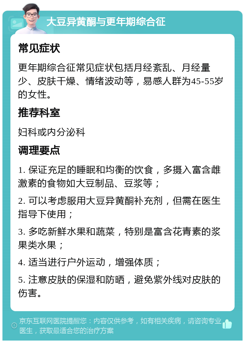 大豆异黄酮与更年期综合征 常见症状 更年期综合征常见症状包括月经紊乱、月经量少、皮肤干燥、情绪波动等，易感人群为45-55岁的女性。 推荐科室 妇科或内分泌科 调理要点 1. 保证充足的睡眠和均衡的饮食，多摄入富含雌激素的食物如大豆制品、豆浆等； 2. 可以考虑服用大豆异黄酮补充剂，但需在医生指导下使用； 3. 多吃新鲜水果和蔬菜，特别是富含花青素的浆果类水果； 4. 适当进行户外运动，增强体质； 5. 注意皮肤的保湿和防晒，避免紫外线对皮肤的伤害。