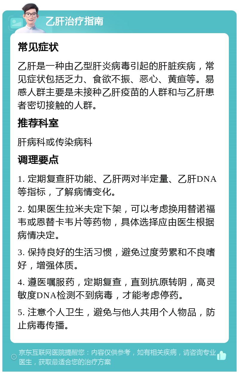 乙肝治疗指南 常见症状 乙肝是一种由乙型肝炎病毒引起的肝脏疾病，常见症状包括乏力、食欲不振、恶心、黄疸等。易感人群主要是未接种乙肝疫苗的人群和与乙肝患者密切接触的人群。 推荐科室 肝病科或传染病科 调理要点 1. 定期复查肝功能、乙肝两对半定量、乙肝DNA等指标，了解病情变化。 2. 如果医生拉米夫定下架，可以考虑换用替诺福韦或恩替卡韦片等药物，具体选择应由医生根据病情决定。 3. 保持良好的生活习惯，避免过度劳累和不良嗜好，增强体质。 4. 遵医嘱服药，定期复查，直到抗原转阴，高灵敏度DNA检测不到病毒，才能考虑停药。 5. 注意个人卫生，避免与他人共用个人物品，防止病毒传播。