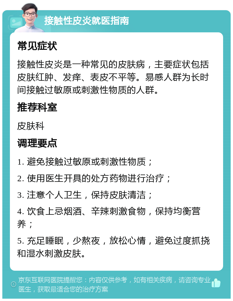 接触性皮炎就医指南 常见症状 接触性皮炎是一种常见的皮肤病，主要症状包括皮肤红肿、发痒、表皮不平等。易感人群为长时间接触过敏原或刺激性物质的人群。 推荐科室 皮肤科 调理要点 1. 避免接触过敏原或刺激性物质； 2. 使用医生开具的处方药物进行治疗； 3. 注意个人卫生，保持皮肤清洁； 4. 饮食上忌烟酒、辛辣刺激食物，保持均衡营养； 5. 充足睡眠，少熬夜，放松心情，避免过度抓挠和湿水刺激皮肤。