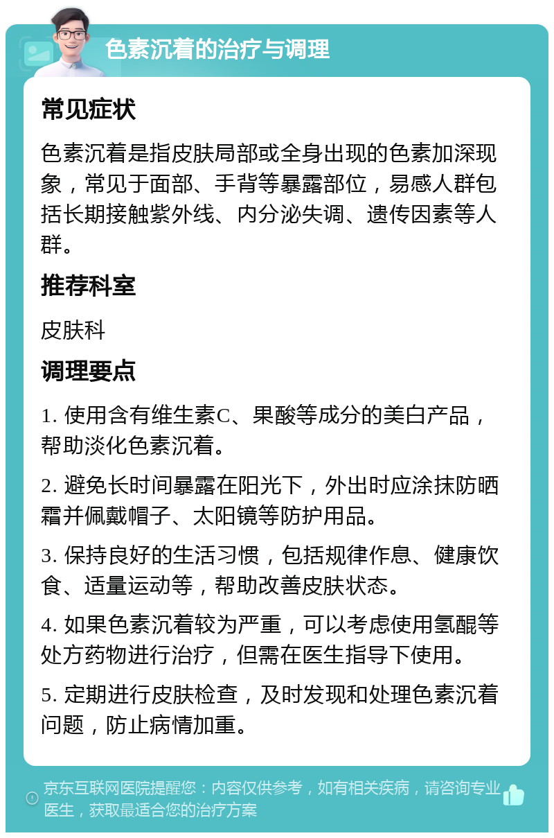 色素沉着的治疗与调理 常见症状 色素沉着是指皮肤局部或全身出现的色素加深现象，常见于面部、手背等暴露部位，易感人群包括长期接触紫外线、内分泌失调、遗传因素等人群。 推荐科室 皮肤科 调理要点 1. 使用含有维生素C、果酸等成分的美白产品，帮助淡化色素沉着。 2. 避免长时间暴露在阳光下，外出时应涂抹防晒霜并佩戴帽子、太阳镜等防护用品。 3. 保持良好的生活习惯，包括规律作息、健康饮食、适量运动等，帮助改善皮肤状态。 4. 如果色素沉着较为严重，可以考虑使用氢醌等处方药物进行治疗，但需在医生指导下使用。 5. 定期进行皮肤检查，及时发现和处理色素沉着问题，防止病情加重。