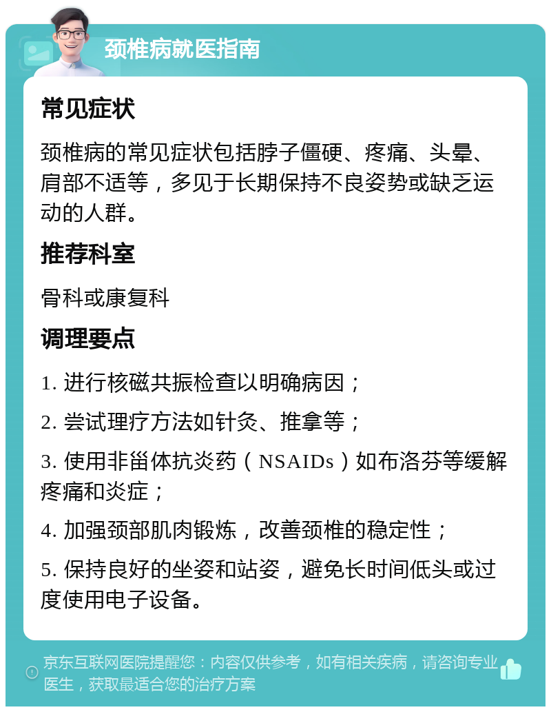 颈椎病就医指南 常见症状 颈椎病的常见症状包括脖子僵硬、疼痛、头晕、肩部不适等，多见于长期保持不良姿势或缺乏运动的人群。 推荐科室 骨科或康复科 调理要点 1. 进行核磁共振检查以明确病因； 2. 尝试理疗方法如针灸、推拿等； 3. 使用非甾体抗炎药（NSAIDs）如布洛芬等缓解疼痛和炎症； 4. 加强颈部肌肉锻炼，改善颈椎的稳定性； 5. 保持良好的坐姿和站姿，避免长时间低头或过度使用电子设备。