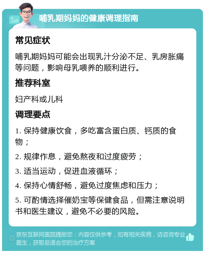 哺乳期妈妈的健康调理指南 常见症状 哺乳期妈妈可能会出现乳汁分泌不足、乳房胀痛等问题，影响母乳喂养的顺利进行。 推荐科室 妇产科或儿科 调理要点 1. 保持健康饮食，多吃富含蛋白质、钙质的食物； 2. 规律作息，避免熬夜和过度疲劳； 3. 适当运动，促进血液循环； 4. 保持心情舒畅，避免过度焦虑和压力； 5. 可酌情选择催奶宝等保健食品，但需注意说明书和医生建议，避免不必要的风险。