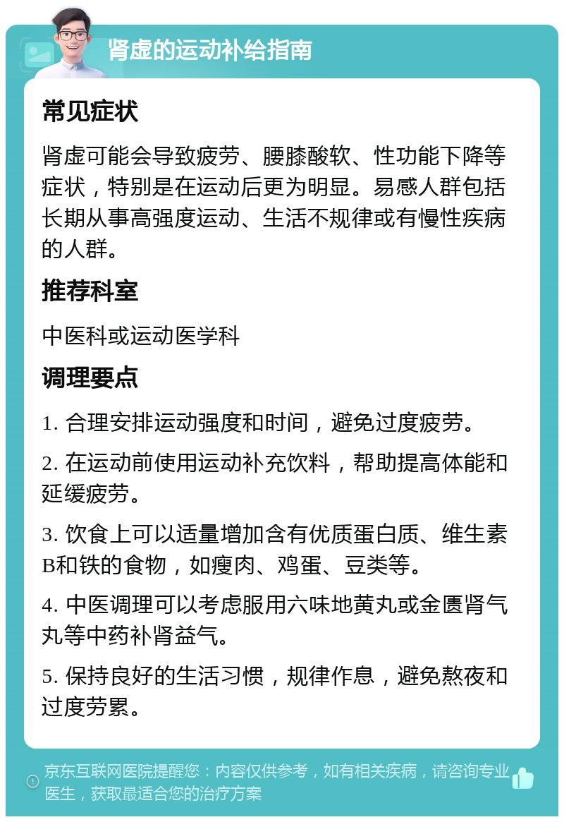 肾虚的运动补给指南 常见症状 肾虚可能会导致疲劳、腰膝酸软、性功能下降等症状，特别是在运动后更为明显。易感人群包括长期从事高强度运动、生活不规律或有慢性疾病的人群。 推荐科室 中医科或运动医学科 调理要点 1. 合理安排运动强度和时间，避免过度疲劳。 2. 在运动前使用运动补充饮料，帮助提高体能和延缓疲劳。 3. 饮食上可以适量增加含有优质蛋白质、维生素B和铁的食物，如瘦肉、鸡蛋、豆类等。 4. 中医调理可以考虑服用六味地黄丸或金匮肾气丸等中药补肾益气。 5. 保持良好的生活习惯，规律作息，避免熬夜和过度劳累。