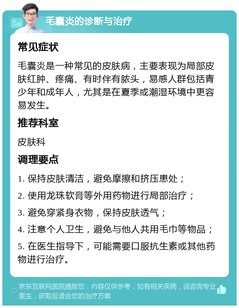 毛囊炎的诊断与治疗 常见症状 毛囊炎是一种常见的皮肤病，主要表现为局部皮肤红肿、疼痛、有时伴有脓头，易感人群包括青少年和成年人，尤其是在夏季或潮湿环境中更容易发生。 推荐科室 皮肤科 调理要点 1. 保持皮肤清洁，避免摩擦和挤压患处； 2. 使用龙珠软膏等外用药物进行局部治疗； 3. 避免穿紧身衣物，保持皮肤透气； 4. 注意个人卫生，避免与他人共用毛巾等物品； 5. 在医生指导下，可能需要口服抗生素或其他药物进行治疗。