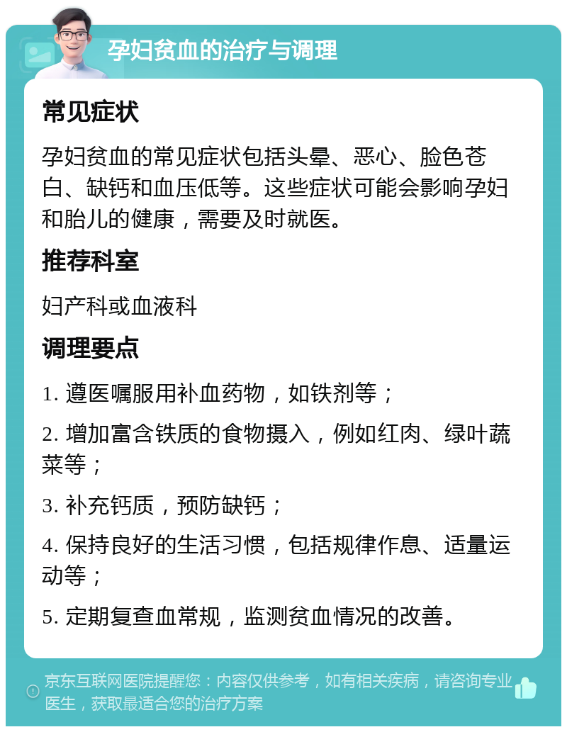 孕妇贫血的治疗与调理 常见症状 孕妇贫血的常见症状包括头晕、恶心、脸色苍白、缺钙和血压低等。这些症状可能会影响孕妇和胎儿的健康，需要及时就医。 推荐科室 妇产科或血液科 调理要点 1. 遵医嘱服用补血药物，如铁剂等； 2. 增加富含铁质的食物摄入，例如红肉、绿叶蔬菜等； 3. 补充钙质，预防缺钙； 4. 保持良好的生活习惯，包括规律作息、适量运动等； 5. 定期复查血常规，监测贫血情况的改善。