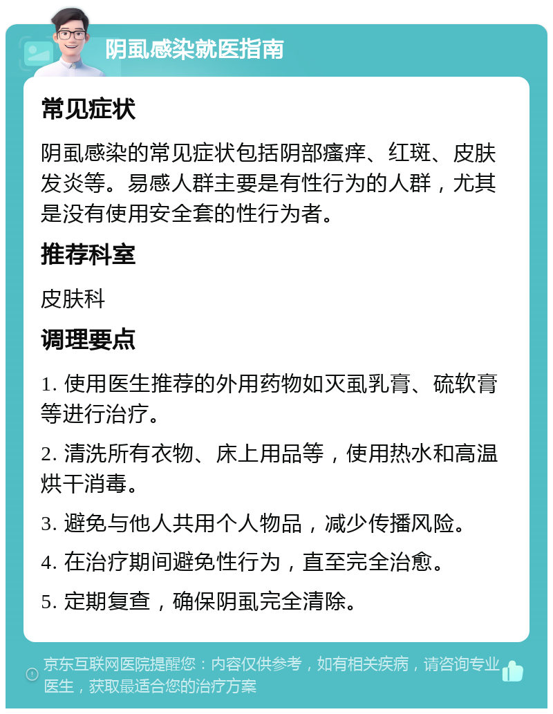 阴虱感染就医指南 常见症状 阴虱感染的常见症状包括阴部瘙痒、红斑、皮肤发炎等。易感人群主要是有性行为的人群，尤其是没有使用安全套的性行为者。 推荐科室 皮肤科 调理要点 1. 使用医生推荐的外用药物如灭虱乳膏、硫软膏等进行治疗。 2. 清洗所有衣物、床上用品等，使用热水和高温烘干消毒。 3. 避免与他人共用个人物品，减少传播风险。 4. 在治疗期间避免性行为，直至完全治愈。 5. 定期复查，确保阴虱完全清除。