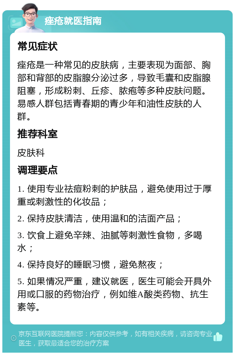 痤疮就医指南 常见症状 痤疮是一种常见的皮肤病，主要表现为面部、胸部和背部的皮脂腺分泌过多，导致毛囊和皮脂腺阻塞，形成粉刺、丘疹、脓疱等多种皮肤问题。易感人群包括青春期的青少年和油性皮肤的人群。 推荐科室 皮肤科 调理要点 1. 使用专业祛痘粉刺的护肤品，避免使用过于厚重或刺激性的化妆品； 2. 保持皮肤清洁，使用温和的洁面产品； 3. 饮食上避免辛辣、油腻等刺激性食物，多喝水； 4. 保持良好的睡眠习惯，避免熬夜； 5. 如果情况严重，建议就医，医生可能会开具外用或口服的药物治疗，例如维A酸类药物、抗生素等。