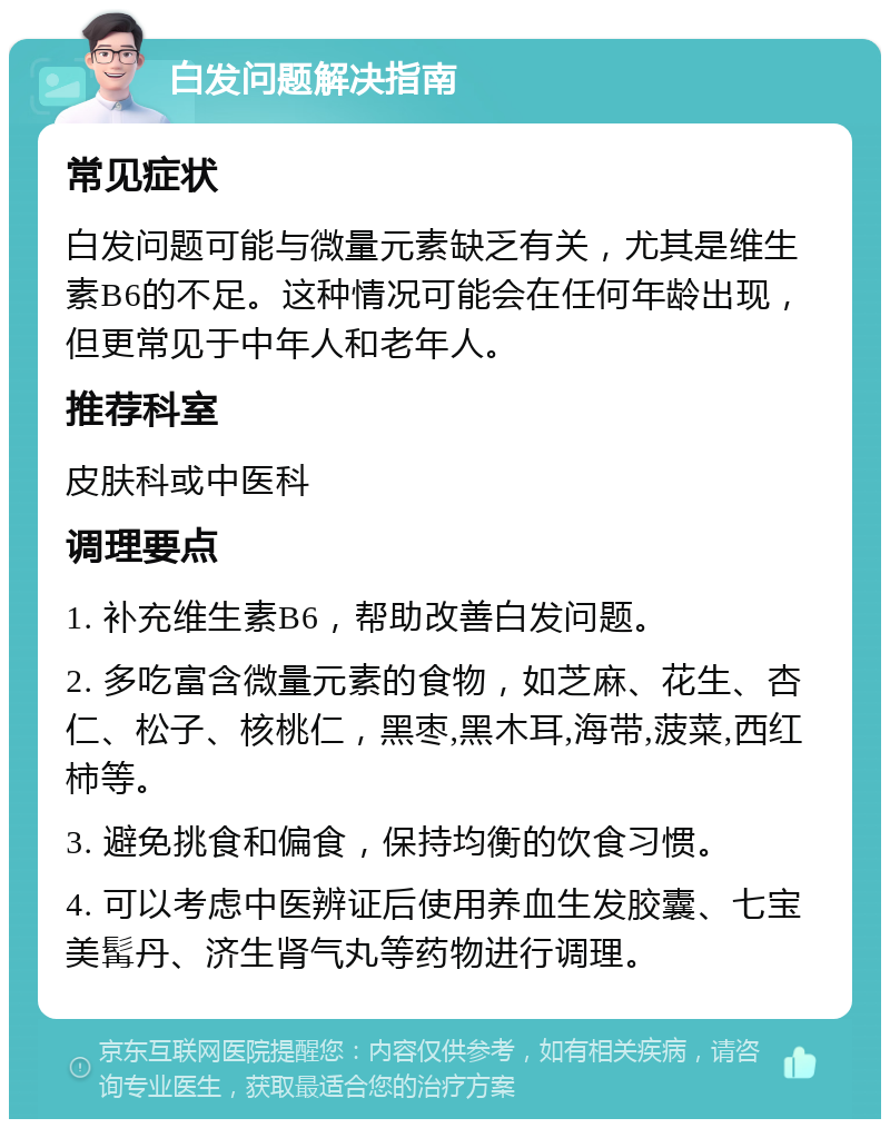 白发问题解决指南 常见症状 白发问题可能与微量元素缺乏有关，尤其是维生素B6的不足。这种情况可能会在任何年龄出现，但更常见于中年人和老年人。 推荐科室 皮肤科或中医科 调理要点 1. 补充维生素B6，帮助改善白发问题。 2. 多吃富含微量元素的食物，如芝麻、花生、杏仁、松子、核桃仁，黑枣,黑木耳,海带,菠菜,西红柿等。 3. 避免挑食和偏食，保持均衡的饮食习惯。 4. 可以考虑中医辨证后使用养血生发胶囊、七宝美髯丹、济生肾气丸等药物进行调理。