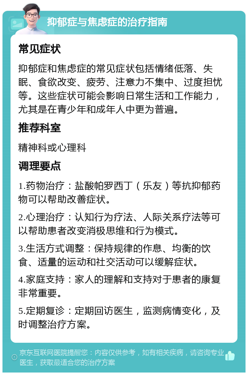 抑郁症与焦虑症的治疗指南 常见症状 抑郁症和焦虑症的常见症状包括情绪低落、失眠、食欲改变、疲劳、注意力不集中、过度担忧等。这些症状可能会影响日常生活和工作能力，尤其是在青少年和成年人中更为普遍。 推荐科室 精神科或心理科 调理要点 1.药物治疗：盐酸帕罗西丁（乐友）等抗抑郁药物可以帮助改善症状。 2.心理治疗：认知行为疗法、人际关系疗法等可以帮助患者改变消极思维和行为模式。 3.生活方式调整：保持规律的作息、均衡的饮食、适量的运动和社交活动可以缓解症状。 4.家庭支持：家人的理解和支持对于患者的康复非常重要。 5.定期复诊：定期回访医生，监测病情变化，及时调整治疗方案。