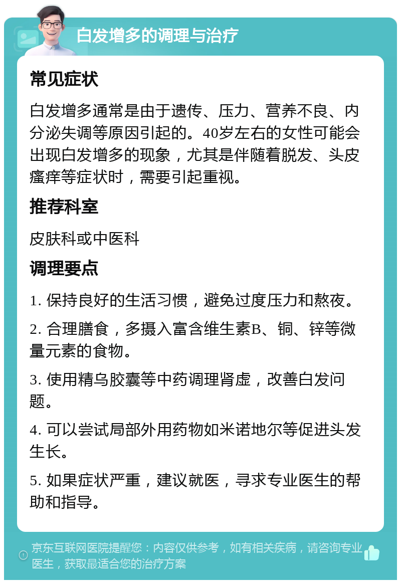 白发增多的调理与治疗 常见症状 白发增多通常是由于遗传、压力、营养不良、内分泌失调等原因引起的。40岁左右的女性可能会出现白发增多的现象，尤其是伴随着脱发、头皮瘙痒等症状时，需要引起重视。 推荐科室 皮肤科或中医科 调理要点 1. 保持良好的生活习惯，避免过度压力和熬夜。 2. 合理膳食，多摄入富含维生素B、铜、锌等微量元素的食物。 3. 使用精乌胶囊等中药调理肾虚，改善白发问题。 4. 可以尝试局部外用药物如米诺地尔等促进头发生长。 5. 如果症状严重，建议就医，寻求专业医生的帮助和指导。