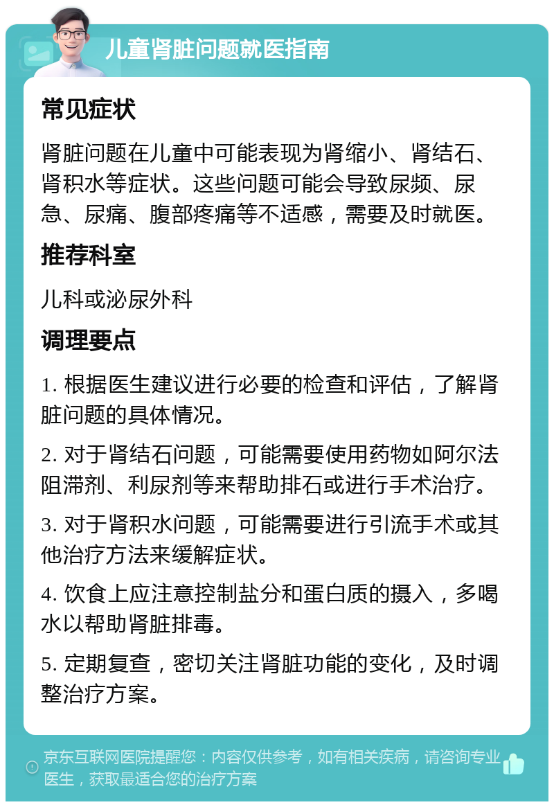 儿童肾脏问题就医指南 常见症状 肾脏问题在儿童中可能表现为肾缩小、肾结石、肾积水等症状。这些问题可能会导致尿频、尿急、尿痛、腹部疼痛等不适感，需要及时就医。 推荐科室 儿科或泌尿外科 调理要点 1. 根据医生建议进行必要的检查和评估，了解肾脏问题的具体情况。 2. 对于肾结石问题，可能需要使用药物如阿尔法阻滞剂、利尿剂等来帮助排石或进行手术治疗。 3. 对于肾积水问题，可能需要进行引流手术或其他治疗方法来缓解症状。 4. 饮食上应注意控制盐分和蛋白质的摄入，多喝水以帮助肾脏排毒。 5. 定期复查，密切关注肾脏功能的变化，及时调整治疗方案。